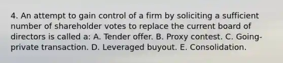 4. An attempt to gain control of a firm by soliciting a sufficient number of shareholder votes to replace the current board of directors is called a: A. Tender offer. B. Proxy contest. C. Going-private transaction. D. Leveraged buyout. E. Consolidation.