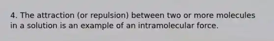 4. The attraction (or repulsion) between two or more molecules in a solution is an example of an intramolecular force.