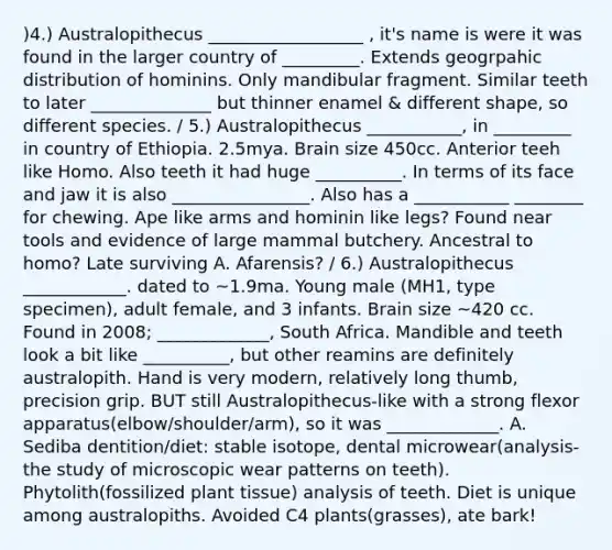 )4.) Australopithecus __________________ , it's name is were it was found in the larger country of _________. Extends geogrpahic distribution of hominins. Only mandibular fragment. Similar teeth to later ______________ but thinner enamel & different shape, so different species. / 5.) Australopithecus ___________, in _________ in country of Ethiopia. 2.5mya. Brain size 450cc. Anterior teeh like Homo. Also teeth it had huge __________. In terms of its face and jaw it is also ________________. Also has a ___________ ________ for chewing. Ape like arms and hominin like legs? Found near tools and evidence of large mammal butchery. Ancestral to homo? Late surviving A. Afarensis? / 6.) Australopithecus ____________. dated to ~1.9ma. Young male (MH1, type specimen), adult female, and 3 infants. Brain size ~420 cc. Found in 2008; _____________, South Africa. Mandible and teeth look a bit like __________, but other reamins are definitely australopith. Hand is very modern, relatively long thumb, precision grip. BUT still Australopithecus-like with a strong flexor apparatus(elbow/shoulder/arm), so it was _____________. A. Sediba dentition/diet: stable isotope, dental microwear(analysis-the study of microscopic wear patterns on teeth). Phytolith(fossilized plant tissue) analysis of teeth. Diet is unique among australopiths. Avoided C4 plants(grasses), ate bark!