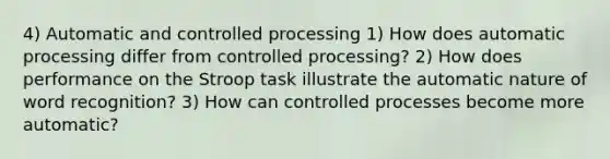 4) Automatic and controlled processing 1) How does automatic processing differ from controlled processing? 2) How does performance on the Stroop task illustrate the automatic nature of word recognition? 3) How can controlled processes become more automatic?