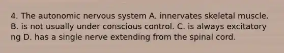 4. The autonomic nervous system A. innervates skeletal muscle. B. is not usually under conscious control. C. is always excitatory ng D. has a single nerve extending from the spinal cord.