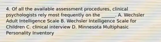 4. Of all the available assessment procedures, clinical psychologists rely most frequently on the ______. A. Wechsler Adult Intelligence Scale B. Wechsler Intelligence Scale for Children C. clinical interview D. Minnesota Multiphasic Personality Inventory