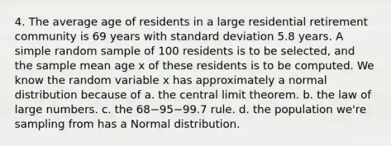 4. The average age of residents in a large residential retirement community is 69 years with standard deviation 5.8 years. A simple random sample of 100 residents is to be selected, and the sample mean age x of these residents is to be computed. We know the random variable x has approximately a normal distribution because of a. the central limit theorem. b. the law of large numbers. c. the 68−95−99.7 rule. d. the population we're sampling from has a Normal distribution.