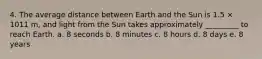 4. The average distance between Earth and the Sun is 1.5 × 1011 m, and light from the Sun takes approximately _________ to reach Earth. a. 8 seconds b. 8 minutes c. 8 hours d. 8 days e. 8 years