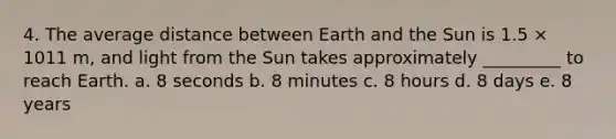 4. The average distance between Earth and the Sun is 1.5 × 1011 m, and light from the Sun takes approximately _________ to reach Earth. a. 8 seconds b. 8 minutes c. 8 hours d. 8 days e. 8 years