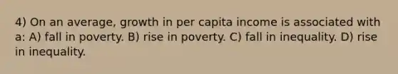 4) On an average, growth in per capita income is associated with a: A) fall in poverty. B) rise in poverty. C) fall in inequality. D) rise in inequality.