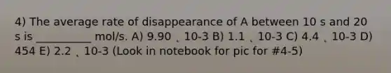 4) The average rate of disappearance of A between 10 s and 20 s is __________ mol/s. A) 9.90 ˛ 10-3 B) 1.1 ˛ 10-3 C) 4.4 ˛ 10-3 D) 454 E) 2.2 ˛ 10-3 (Look in notebook for pic for #4-5)