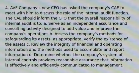 4. AVF Company's new CFO has asked the company's CAE to meet with him to discuss the role of the internal audit function. The CAE should inform the CFO that the overall responsibility of internal audit is to: a. Serve as an independent assurance and consulting activity designed to add value and improve the company's operations b. Assess the company's methods for safeguarding its assets, as appropriate, verify the existence of the assets c. Review the integrity of financial and operating information and the methods used to accumulate and report information d. Determine whether the company's system of internal controls provides reasonable assurance that information is effectively and efficiently communicated to management.