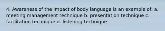 4. Awareness of the impact of body language is an example of: a. meeting management technique b. presentation technique c. facilitation technique d. listening technique