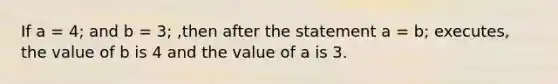 If a = 4; and b = 3; ,then after the statement a = b; executes, the value of b is 4 and the value of a is 3.