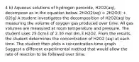 4 b) Aqueous solutions of hydrogen peroxide, H2O2(aq), decompose as in the equation below. 2H2O2(aq) = 2H2O(l) + O2(g) A student investigates the decomposition of H2O2(aq) by measuring the volume of oxygen gas produced over time. All gas volumes are measured at room temperature and pressure. The student uses 25.0cm3 of 2.30 mol dm-3 H2O2. From the results, the student determines the concentration of H2O2 (aq) at each time. The student then plots a concentration-time graph. Suggest a different experimental method that would allow the rate of reaction to be followed over time.