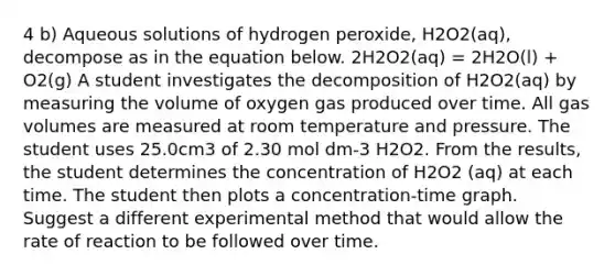 4 b) Aqueous solutions of hydrogen peroxide, H2O2(aq), decompose as in the equation below. 2H2O2(aq) = 2H2O(l) + O2(g) A student investigates the decomposition of H2O2(aq) by measuring the volume of oxygen gas produced over time. All gas volumes are measured at room temperature and pressure. The student uses 25.0cm3 of 2.30 mol dm-3 H2O2. From the results, the student determines the concentration of H2O2 (aq) at each time. The student then plots a concentration-time graph. Suggest a different experimental method that would allow the rate of reaction to be followed over time.