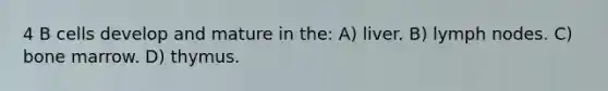 4 B cells develop and mature in the: A) liver. B) lymph nodes. C) bone marrow. D) thymus.