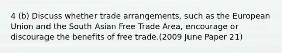 4 (b) Discuss whether trade arrangements, such as the European Union and the South Asian Free Trade Area, encourage or discourage the benefits of free trade.(2009 June Paper 21)