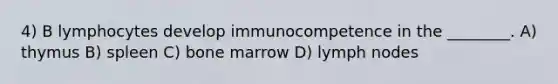 4) B lymphocytes develop immunocompetence in the ________. A) thymus B) spleen C) bone marrow D) lymph nodes