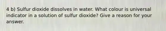 4 b) Sulfur dioxide dissolves in water. What colour is universal indicator in a solution of sulfur dioxide? Give a reason for your answer.