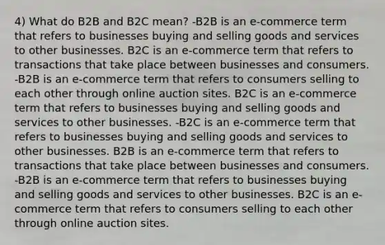 4) What do B2B and B2C mean? -B2B is an e-commerce term that refers to businesses buying and selling goods and services to other businesses. B2C is an e-commerce term that refers to transactions that take place between businesses and consumers. -B2B is an e-commerce term that refers to consumers selling to each other through online auction sites. B2C is an e-commerce term that refers to businesses buying and selling goods and services to other businesses. -B2C is an e-commerce term that refers to businesses buying and selling goods and services to other businesses. B2B is an e-commerce term that refers to transactions that take place between businesses and consumers. -B2B is an e-commerce term that refers to businesses buying and selling goods and services to other businesses. B2C is an e-commerce term that refers to consumers selling to each other through online auction sites.