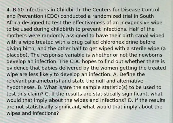 4. B.50 Infections in Childbirth The Centers for Disease Control and Prevention (CDC) conducted a randomized trial in South Africa designed to test the effectiveness of an inexpensive wipe to be used during childbirth to prevent infections. Half of the mothers were randomly assigned to have their birth canal wiped with a wipe treated with a drug called chlorohexidrine before giving birth, and the other half to get wiped with a sterile wipe (a placebo). The response variable is whether or not the newborns develop an infection. The CDC hopes to find out whether there is evidence that babies delivered by the women getting the treated wipe are less likely to develop an infection. A. Define the relevant parameter(s) and state the null and alternative hypotheses. B. What is/are the sample statistic(s) to be used to test this claim? C. If the results are statistically significant, what would that imply about the wipes and infections? D. If the results are not statistically significant, what would that imply about the wipes and infections?