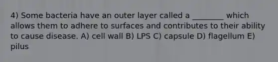 4) Some bacteria have an outer layer called a ________ which allows them to adhere to surfaces and contributes to their ability to cause disease. A) cell wall B) LPS C) capsule D) flagellum E) pilus