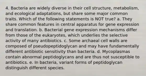 4. Bacteria are widely diverse in their cell structure, metabolism, and ecological adaptations, but share some major common traits. Which of the following statements is NOT true? a. They share common features in central apparatus for gene expression and translation. b. Bacterial gene expression mechanisms differ from those of the eukaryotes, which underlies the selective activity of many antibiotics. c. Some archaeal cell walls are composed of pseudopeptidoglycan and may have fundamentally different antibiotic sensitivity than bacteria. d. Mycoplasmas contain abnormal peptidoglycans and are thus not susceptible to antibiotics. e. In bacteria, variant forms of peptidoglycan distinguish different species.