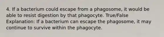 4. If a bacterium could escape from a phagosome, it would be able to resist digestion by that phagocyte. True/False Explanation: If a bacterium can escape the phagosome, it may continue to survive within the phagocyte.