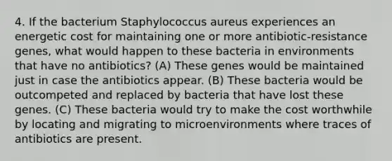 4. If the bacterium Staphylococcus aureus experiences an energetic cost for maintaining one or more antibiotic-resistance genes, what would happen to these bacteria in environments that have no antibiotics? (A) These genes would be maintained just in case the antibiotics appear. (B) These bacteria would be outcompeted and replaced by bacteria that have lost these genes. (C) These bacteria would try to make the cost worthwhile by locating and migrating to microenvironments where traces of antibiotics are present.