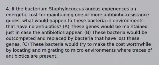 4. If the bacterium Staphylococcus aureus experiences an energetic cost for maintaining one or more antibiotic-resistance genes, what would happen to these bacteria in environments that have no antibiotics? (A) These genes would be maintained just in case the antibiotics appear. (B) These bacteria would be outcompeted and replaced by bacteria that have lost these genes. (C) These bacteria would try to make the cost worthwhile by locating and migrating to micro environments where traces of antibiotics are present.