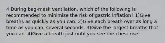 4 During bag-mask ventilation, which of the following is recommended to minimize the risk of gastric inflation? 1)Give breaths as quickly as you can. 2)Give each breath over as long a time as you can, several seconds. 3)Give the largest breaths that you can. 4)Give a breath just until you see the chest rise.