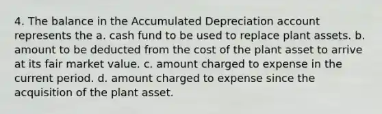 4. The balance in the Accumulated Depreciation account represents the a. cash fund to be used to replace plant assets. b. amount to be deducted from the cost of the plant asset to arrive at its fair market value. c. amount charged to expense in the current period. d. amount charged to expense since the acquisition of the plant asset.