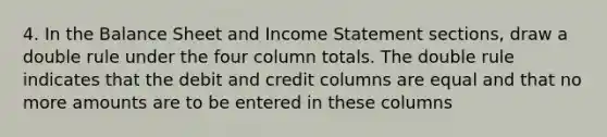 4. In the Balance Sheet and Income Statement sections, draw a double rule under the four column totals. The double rule indicates that the debit and credit columns are equal and that no more amounts are to be entered in these columns