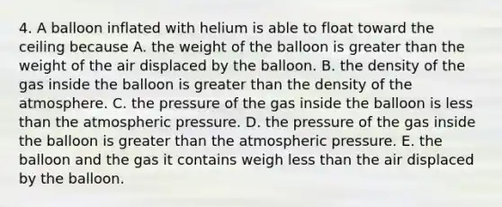 4. A balloon inflated with helium is able to float toward the ceiling because A. the weight of the balloon is greater than the weight of the air displaced by the balloon. B. the density of the gas inside the balloon is greater than the density of the atmosphere. C. the pressure of the gas inside the balloon is less than the atmospheric pressure. D. the pressure of the gas inside the balloon is greater than the atmospheric pressure. E. the balloon and the gas it contains weigh less than the air displaced by the balloon.