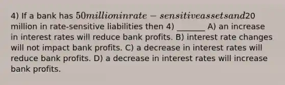 4) If a bank has 50 million in rate-sensitive assets and20 million in rate-sensitive liabilities then 4) _______ A) an increase in interest rates will reduce bank profits. B) interest rate changes will not impact bank profits. C) a decrease in interest rates will reduce bank profits. D) a decrease in interest rates will increase bank profits.