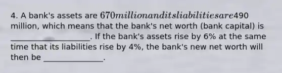 4. A bank's assets are 670 million and its liabilities are490 million, which means that the bank's net worth (bank capital) is ____________________. If the bank's assets rise by 6% at the same time that its liabilities rise by 4%, the bank's new net worth will then be _______________.