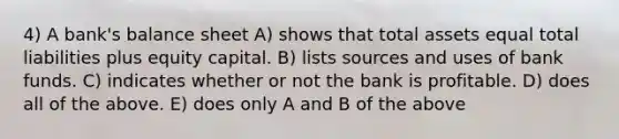 4) A bank's balance sheet A) shows that total assets equal total liabilities plus equity capital. B) lists sources and uses of bank funds. C) indicates whether or not the bank is profitable. D) does all of the above. E) does only A and B of the above