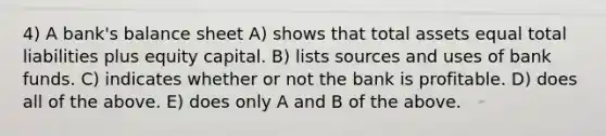 4) A bank's balance sheet A) shows that total assets equal total liabilities plus equity capital. B) lists sources and uses of bank funds. C) indicates whether or not the bank is profitable. D) does all of the above. E) does only A and B of the above.