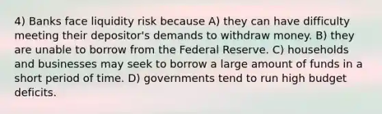 4) Banks face liquidity risk because A) they can have difficulty meeting their depositor's demands to withdraw money. B) they are unable to borrow from the Federal Reserve. C) households and businesses may seek to borrow a large amount of funds in a short period of time. D) governments tend to run high budget deficits.