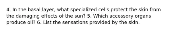 4. In the basal layer, what specialized cells protect the skin from the damaging effects of the sun? 5. Which accessory organs produce oil? 6. List the sensations provided by the skin.