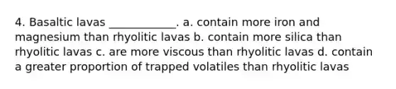 4. Basaltic lavas ____________. a. contain more iron and magnesium than rhyolitic lavas b. contain more silica than rhyolitic lavas c. are more viscous than rhyolitic lavas d. contain a greater proportion of trapped volatiles than rhyolitic lavas