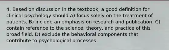 4. Based on discussion in the textbook, a good definition for clinical psychology should A) focus solely on the treatment of patients. B) include an emphasis on research and publication. C) contain reference to the science, theory, and practice of this broad field. D) exclude the behavioral components that contribute to psychological processes.