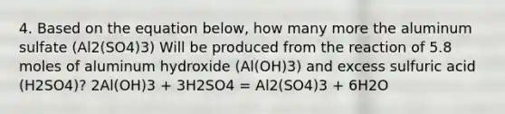 4. Based on the equation below, how many more the aluminum sulfate (Al2(SO4)3) Will be produced from the reaction of 5.8 moles of aluminum hydroxide (Al(OH)3) and excess sulfuric acid (H2SO4)? 2Al(OH)3 + 3H2SO4 = Al2(SO4)3 + 6H2O