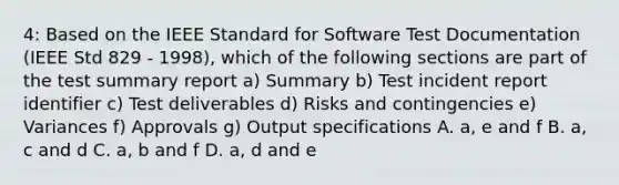 4: Based on the IEEE Standard for Software Test Documentation (IEEE Std 829 - 1998), which of the following sections are part of the test summary report a) Summary b) Test incident report identifier c) Test deliverables d) Risks and contingencies e) Variances f) Approvals g) Output specifications A. a, e and f B. a, c and d C. a, b and f D. a, d and e