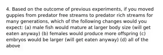 4. Based on the outcome of previous experiments, if you moved guppies from predator free streams to predator rich streams for many generations, which of the following changes would you expect: (a) male fish would mature at larger body size (will get eaten anyway) (b) females would produce more offspring (c) embryos would be larger (will get eaten anyway) (d) all of the above