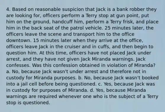 4. Based on reasonable suspicion that Jack is a bank robber they are looking for, officers perform a Terry stop at gun point, put him on the ground, handcuff him, perform a Terry frisk, and place him in the back seat of the patrol vehicle. 25 minutes later, the officers leave the scene and transport him to the office downtown. 15 minutes later when they arrive at the office, officers leave Jack in the cruiser and in cuffs, and then begin to question him. At this time, officers have not placed Jack under arrest, and they have not given Jack Miranda warnings. Jack confesses. Was this confession obtained in violation of Miranda? a. No, because Jack wasn't under arrest and therefore not in custody for Miranda purposes. b. No, because Jack wasn't booked into a jail cell before being questioned. c. Yes, because Jack was in custody for purposes of Miranda. d. Yes, because Miranda warnings are required whenever one who is the subject of a Terry stop is questioned.