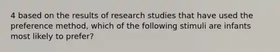 4 based on the results of research studies that have used the preference method, which of the following stimuli are infants most likely to prefer?