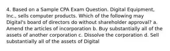 4. Based on a Sample CPA Exam Question. Digital Equipment, Inc., sells computer products. Which of the following may Digital's board of directors do without shareholder approval? a. Amend the articles of incorporation b. Buy substantially all of the assets of another corporation c. Dissolve the corporation d. Sell substantially all of the assets of Digital