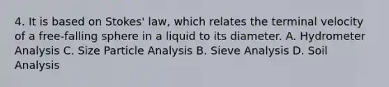 4. It is based on Stokes' law, which relates the terminal velocity of a free-falling sphere in a liquid to its diameter. A. Hydrometer Analysis C. Size Particle Analysis B. Sieve Analysis D. Soil Analysis