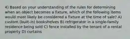 4) Based on your understanding of the rules for determining when an object becomes a fixture, which of the following items would most likely be considered a fixture at the time of sale? A) custom (built-in) bookshelves B) refrigerator in a single-family residence being sold C) fence installed by the tenant of a rental property D) curtains