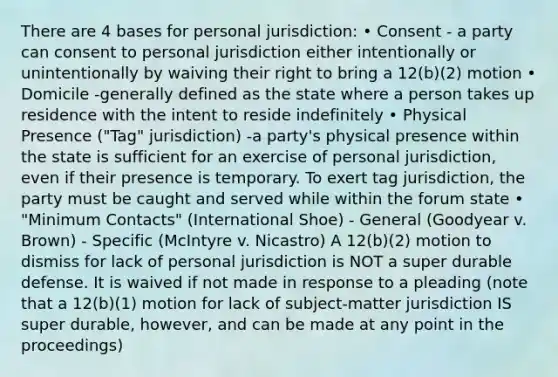 There are 4 bases for personal jurisdiction: • Consent - a party can consent to personal jurisdiction either intentionally or unintentionally by waiving their right to bring a 12(b)(2) motion • Domicile -generally defined as the state where a person takes up residence with the intent to reside indefinitely • Physical Presence ("Tag" jurisdiction) -a party's physical presence within the state is sufficient for an exercise of personal jurisdiction, even if their presence is temporary. To exert tag jurisdiction, the party must be caught and served while within the forum state • "Minimum Contacts" (International Shoe) - General (Goodyear v. Brown) - Specific (McIntyre v. Nicastro) A 12(b)(2) motion to dismiss for lack of personal jurisdiction is NOT a super durable defense. It is waived if not made in response to a pleading (note that a 12(b)(1) motion for lack of subject-matter jurisdiction IS super durable, however, and can be made at any point in the proceedings)