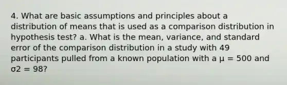 4. What are basic assumptions and principles about a distribution of means that is used as a comparison distribution in hypothesis test? a. What is the mean, variance, and standard error of the comparison distribution in a study with 49 participants pulled from a known population with a μ = 500 and σ2 = 98?