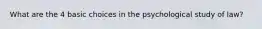 What are the 4 basic choices in the psychological study of law?
